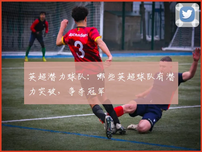 英超潜力球队：哪些英超球队有潜力突破，争夺冠军