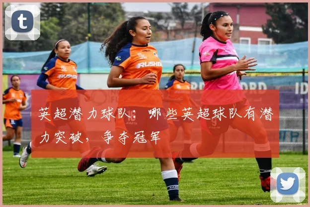 英超潜力球队：哪些英超球队有潜力突破，争夺冠军