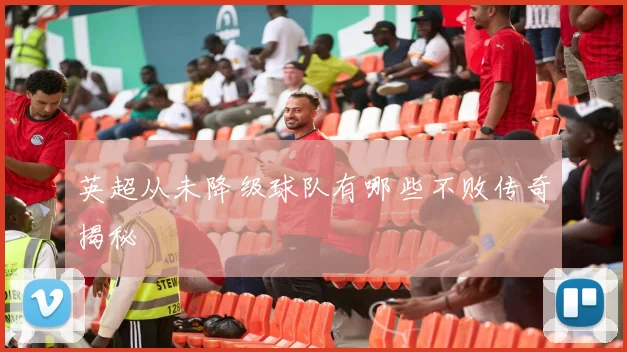 英超从未降级球队有哪些不败传奇揭秘